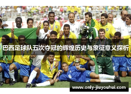 巴西足球队五次夺冠的辉煌历史与象征意义探析 巴西足球队五次夺冠的辉煌历史与象征意义探析