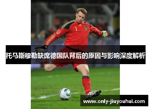 托马斯穆勒缺席德国队背后的原因与影响深度解析 托马斯穆勒缺席德国队背后的原因与影响深度解析