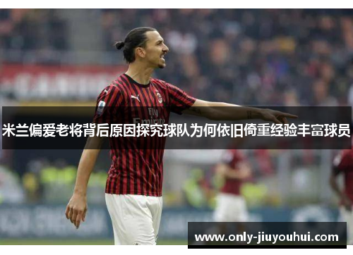 米兰偏爱老将背后原因探究球队为何依旧倚重经验丰富球员 米兰偏爱老将背后原因探究球队为何依旧倚重经验丰富球员