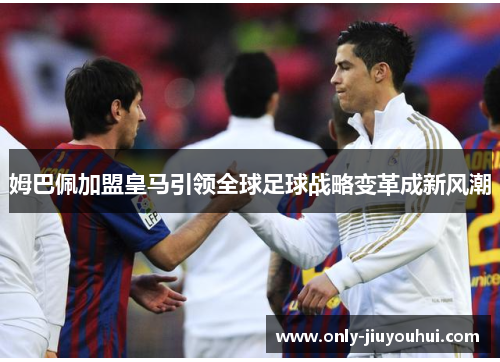 姆巴佩加盟皇马引领全球足球战略变革成新风潮 姆巴佩加盟皇马引领全球足球战略变革成新风潮