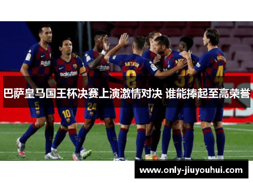 巴萨皇马国王杯决赛上演激情对决 谁能捧起至高荣誉 巴萨皇马国王杯决赛上演激情对决 谁能捧起至高荣誉