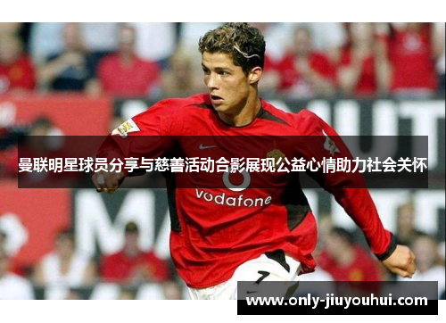 曼联明星球员分享与慈善活动合影展现公益心情助力社会关怀 曼联明星球员分享与慈善活动合影展现公益心情助力社会关怀