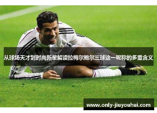 从球场天才到时尚新星解读拉梅尔鲍尔三球这一昵称的多重含义 从球场天才到时尚新星解读拉梅尔鲍尔三球这一昵称的多重含义