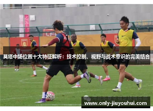 莫塔中场位置十大特征解析：技术控制、视野与战术意识的完美结合