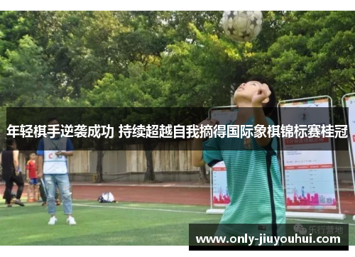 年轻棋手逆袭成功 持续超越自我摘得国际象棋锦标赛桂冠