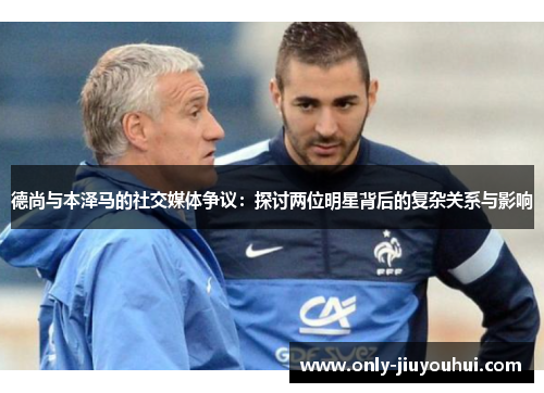 德尚与本泽马的社交媒体争议：探讨两位明星背后的复杂关系与影响