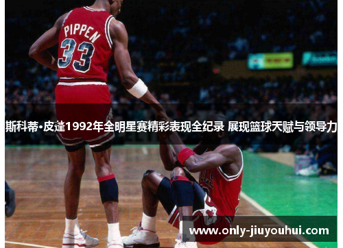 斯科蒂·皮蓬1992年全明星赛精彩表现全纪录 展现篮球天赋与领导力