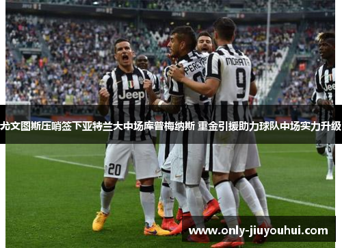 尤文图斯压哨签下亚特兰大中场库普梅纳斯 重金引援助力球队中场实力升级 尤文图斯压哨签下亚特兰大中场库普梅纳斯 重金引援助力球队中场实力升级