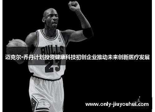 迈克尔·乔丹计划投资健康科技初创企业推动未来创新医疗发展 迈克尔·乔丹计划投资健康科技初创企业推动未来创新医疗发展
